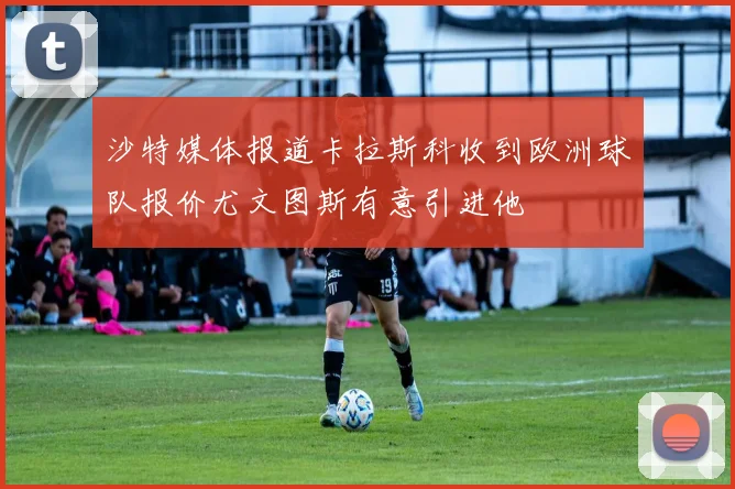 沙特媒体报道卡拉斯科收到欧洲球队报价尤文图斯有意引进他