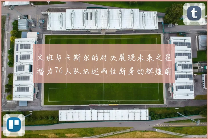 文班与卡斯尔的对决展现未来之星潜力76人队记述两位新秀的辉煌前景