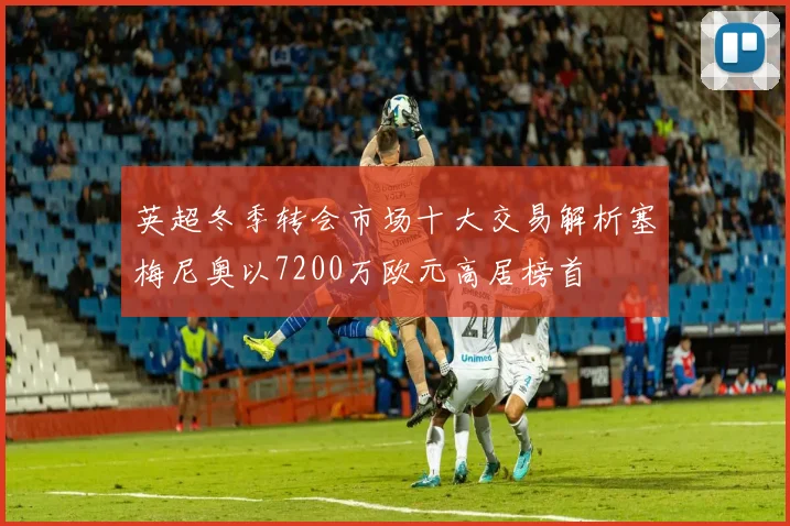 英超冬季转会市场十大交易解析塞梅尼奥以7200万欧元高居榜首