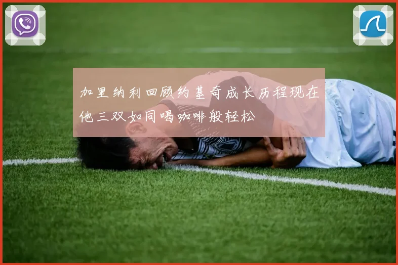 加里纳利回顾约基奇成长历程现在他三双如同喝咖啡般轻松