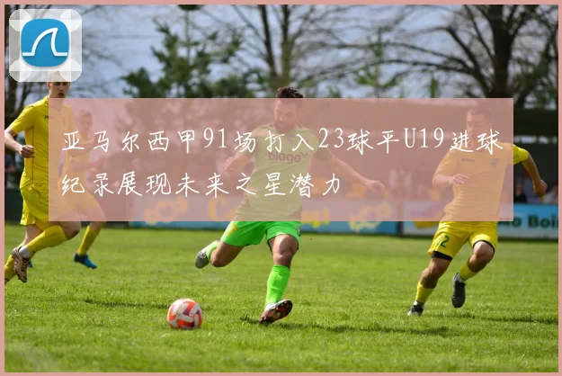 亚马尔西甲91场打入23球平U19进球纪录展现未来之星潜力