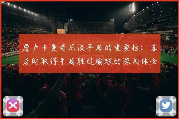 詹卢卡曼奇尼谈平局的重要性：落后时取得平局胜过输球的深刻体会