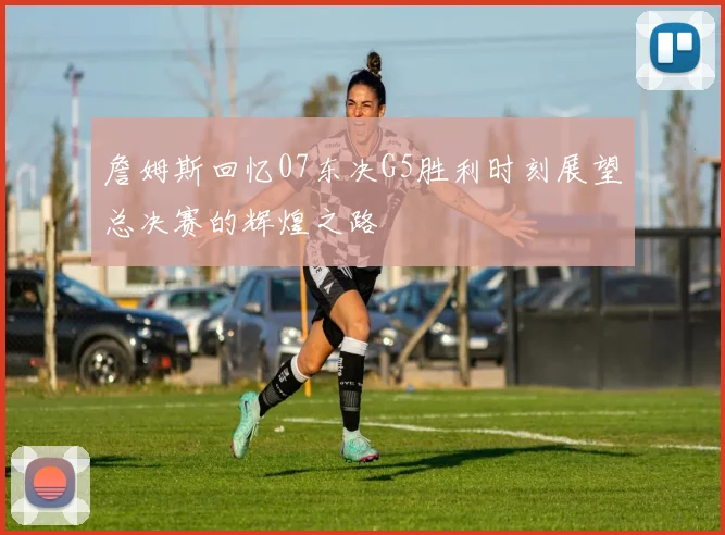 詹姆斯回忆07东决G5胜利时刻展望总决赛的辉煌之路