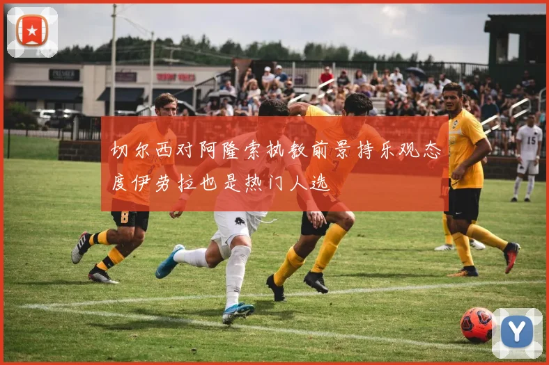 切尔西对阿隆索执教前景持乐观态度伊劳拉也是热门人选