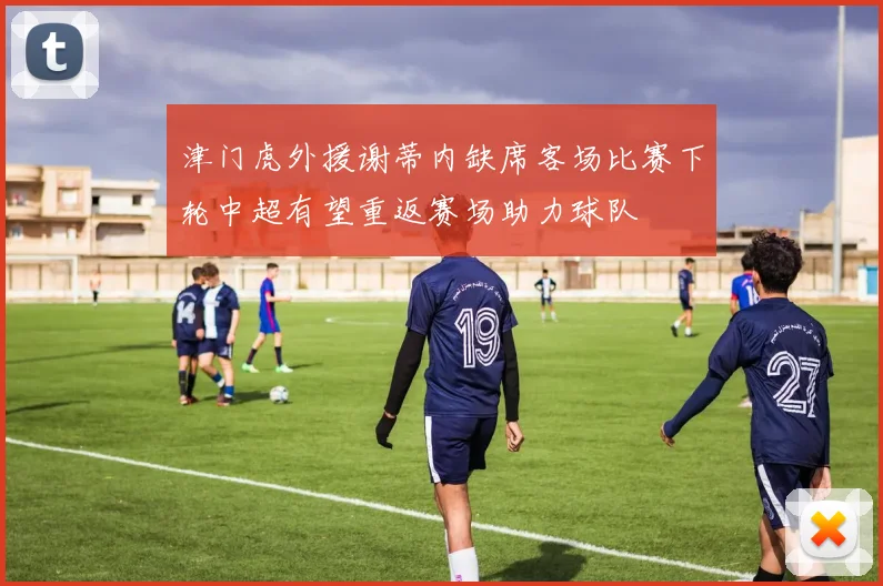 津门虎外援谢蒂内缺席客场比赛下轮中超有望重返赛场助力球队