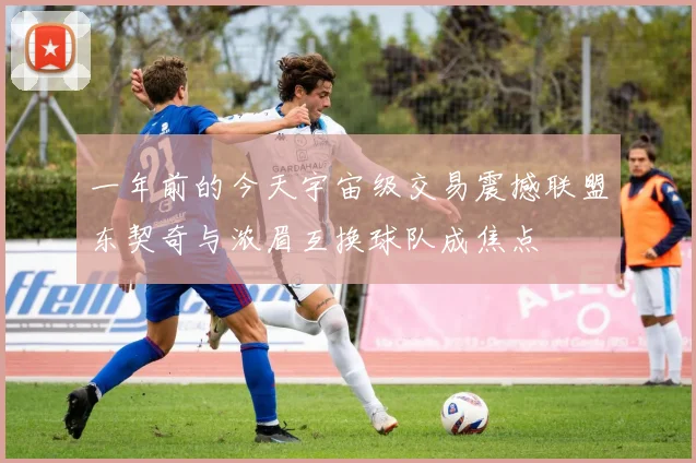 一年前的今天宇宙级交易震撼联盟东契奇与浓眉互换球队成焦点