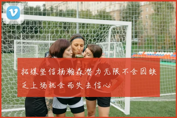拓媒坚信杨瀚森潜力无限不会因缺乏上场机会而失去信心