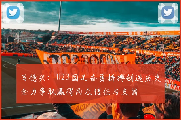 马德兴：U23国足奋勇拼搏创造历史全力争取赢得民众信任与支持