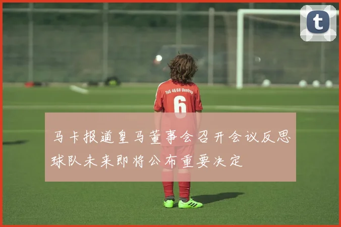 马卡报道皇马董事会召开会议反思球队未来即将公布重要决定
