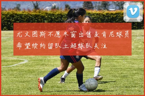 尤文图斯不愿冬窗出售麦肯尼球员希望续约留队土超球队关注