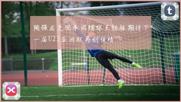 陶强龙兑现承诺赠球王钰栋期待下一届U23亚洲杯再创佳绩