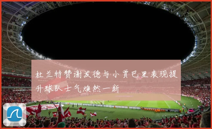 杜兰特赞谢泼德与小贾巴里表现提升球队士气焕然一新