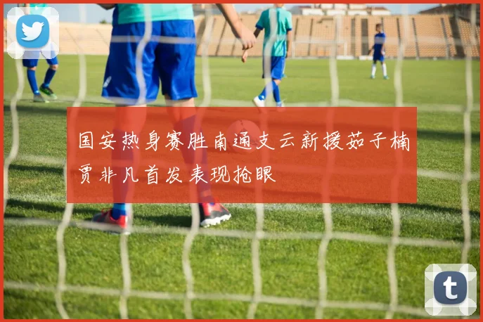 国安热身赛胜南通支云新援茹子楠贾非凡首发表现抢眼