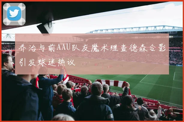 乔治与前AAU队友魔术理查德森合影引发球迷热议